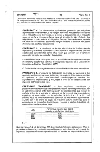 DECRETO 723 DE Página 3 de 6
Continuación del Decreto" Por el cual se modifican el numeral 13 del artículo 1.6.1.4.6., el numeral 7
y el parágrafo 3 del artículo 1.6.1.4.12. del Capítulo 4 del Título 1 de la Parte 6 del Libro 1 del Decreto
1625 de 2016, Único Reglamentario en Materia Tributaria".
PARÁGRAFO 4. Los documentos equivalentes generados por máquinas
registradoras con sistema POS no otorgan derecho a impuestos descontables
en el impuesto sobre las ventas, ni a costos y deducciones en el impuesto
sobre la renta y complementarios para el adquiriente. No obstante, los
adquirientes podrán solicitar al obligado a facturar, factura de venta, cuando
en virtud de su actividad económica tengan derecho a solicitar impuestos
descontables, costos y deducciones.
PARÁGRAFO 5. La plataforma de factura electrónica de la Dirección de
Impuestos y Aduanas Nacionales -DIAN incluirá el registro de las facturas
electrónicas consideradas como título valor que circulen en el territorio
nacional y permitirá su consulta y trazabilidad.
Las entidades autorizadas para realizar actividades de factoraje tendrán que
desarro/lar y adaptar sus sistemas tecnológicos a aquelfos de la Dirección de
Impuestos y Aduanas Nacionales -DIAN.
El Gobierno Nacional reglamentará la circulación de las facturas electrónicas.
PARÁGRAFO 6. El sistema de facturación electrónica es aplicable a las
operaciones de compra y venta de bienes y de servicios. Este sistema también
es. aplicable a otras operaciones tales como los pagos de nómina, las
exportaciones, importaciones y los pagos a favor de no responsables del
impuesto sobre las ventas -IVA.
PARÁGRAFO TRANSITORIO 1. Los requisitos, condiciones y
procedimientos establecidos en el presente artículo, serán reglamentados por
el Gobierno nacional; entre tanto aplicarán las disposiciones que regulan la
materia antes de la entrada en vigencia de la presente ley. Las facturas
expedidas de conformidad con los artículos 1.6.1.4.1.1 al 1.6.1.4.1.21. del
Decreto 1625 de 2016 mantienen su condición de documentos equivalentes.
A partir del 1 de enero de 2020, se requerirá factura electrónica para la
procedencia de impuestos descontables, y costos o gastos deducibles, de
conformidad con la siguiente tabla:
Año
Porcentaje máximo que podrá
soportarse sin factura electrónica
2020 30%
f--2021 20%
2022 10%
(...)"
Que los incisos 1, 2 Y3 del artículo 771-2 del Estatuto Tributario establecen: "Para la
procedencia de costos y deducciones en el impuesto sobre la renta, así como de los
impuestos descontables en el impuesto sobre las ventas, se requerirá de facturas
 