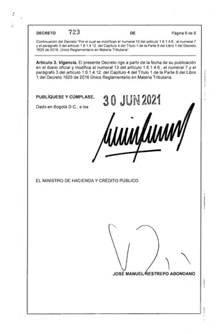•
. 

DECRETO 723 DE Página 6 de 6
Continuación del Decreto "Por el cual se modifican el numeral 13 del artículo 1.6.1.4.6., el numeral 7
y el parágrafo 3 del artículo 1.6.1.4.12. del Capítulo 4 del Título 1 de la Parte 6 del Libro 1 del Decreto
1625 de 2016, Único Reglamentario en Materia Tributaria".
Artículo 3. Vigencia. El presente Decreto rige a partir de la fecha de su publicación
en el diario oficial y modifica el numeral 13 del artículo 1.6.1.4.6.; el numeral 7 yel
parágrafo 3 del artículo 1.6.1.4.12. del Capítulo 4 del Título 1 de la Parte 6 del Libro
1 del Decreto 1625 de 2016 Único Reglamentario en Materia Tributaria.
PUBLíQUESE y CÚMPLASE,
30 JU· 2021
Dado en Bogotá D.C.. a los
EL MINISTRO DE HACIENDA Y CRÉDITO PÚBLICO 

 '
ESTREPO ABONDANO
 