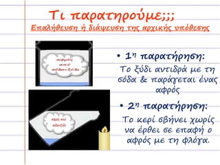 Τι παρατηρούμε;;; 
Επαλήθευση ή διάψευση της αρχικής υπόθεσης 
• 1η παρατήρηση: 
Το ξύδι αντιδρά με τη 
σόδα & παράγεται ένας 
αφρός 
• 2η παρατήρηση: 
Το κερί σβήνει χωρίς 
να έρθει σε επαφή ο 
αφρός με τη φλόγα. 
 