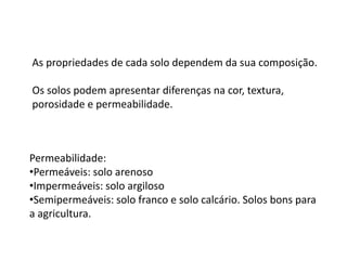 As propriedades de cada solo dependem da sua composição.
Os solos podem apresentar diferenças na cor, textura,
porosidade e permeabilidade.
Permeabilidade:
•Permeáveis: solo arenoso
•Impermeáveis: solo argiloso
•Semipermeáveis: solo franco e solo calcário. Solos bons para
a agricultura.
 