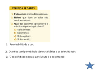 1. Permeabilidade e cor.
2. Os solos semipermeáveis são os calcários e os solos francos.
3. O solo indicado para a agricultura é o solo franco.
Pág. 34
 