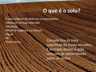 É uma mistura de diversos componentes:
•Material rochoso alterado
•Minerais
•Matéria orgânica ou húmus
•Água
•Ar
•Seres vivos
O que é o solo?
Camada fina da zona
superficial da crosta terrestre.
É formado devido à ação
conjunta de vários fatores
sobre as rochas.
 