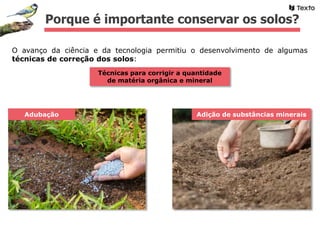 Técnicas para corrigir a quantidade
de matéria orgânica e mineral
Adubação
Porque é importante conservar os solos?
O avanço da ciência e da tecnologia permitiu o desenvolvimento de algumas
técnicas de correção dos solos:
Adição de substâncias minerais
 