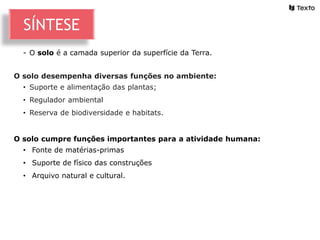 - O solo é a camada superior da superfície da Terra.
O solo desempenha diversas funções no ambiente:
• Suporte e alimentação das plantas;
• Regulador ambiental
• Reserva de biodiversidade e habitats.
O solo cumpre funções importantes para a atividade humana:
• Fonte de matérias-primas
• Suporte de físico das construções
• Arquivo natural e cultural.
SÍNTESE
 