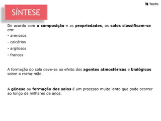 A génese ou formação dos solos é um processo muito lento que pode ocorrer
ao longo de milhares de anos.
De acordo com a composição e as propriedades, os solos classificam-se
em:
- arenosos
- calcários
- argilosos
- francos
A formação do solo deve-se ao efeito dos agentes atmosféricos e biológicos
sobre a rocha-mãe.
SÍNTESE
 