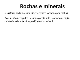 Rochas e minerais
Litosfera: parte da superfície terrestre formada por rochas.
Rocha: são agregados naturais constituídos por um ou mais
minerais existentes à superfície ou no subsolo.
 