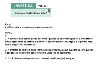 Pág. 31
Parte 1
C - Observámos restos de plantas e de animais.
Parte 2
C
1. A libertação de bolhas que se observou quando se adicionou água foi o ar existente
nos espaços entre as partículas do solo. A água ocupou esse espaço e o ar por ser mais
leve é empurrado e liberta-se.
2. A amostra de solo tem água entre as suas partículas. A água evapora ao ser aquecida
e condensa ao entrar em contacto com o vidro frio do recipiente.
3. O solo é constituído por matéria mineral, matéria orgânica e água.
 