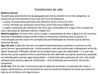 Constituintes do solo:
Matéria mineral.
As partículas provenientes da desagregação das rochas dividem-se em três categorias, se
excluirmos as mais grosseiras (com mais de 2 mm de diâmetro):
– a areia, formada pelas partículas com diâmetro entre 2 mm e 0,2 mm;
– o limo, formado por partículas muito finas, entre 0,02 mm e 0,002 mm;
– a argila, constituída por elementos tão finos que, misturados com a água, têm o aspeto de
cola e são todos de diâmetro inferior a 0,002 mm.
Matéria orgânica. O húmus tem, como a argila, a propriedade de reter a água e os sais minerais.
Favorece a fertilidade porque contém todos os elementos nutritivos para as plantas. A
mineralização permite repor em condições de assimilabilidade os minerais que as plantas
retiraram do solo.
Água do solo. A água do solo tem um papel fundamental para as plantas e encontra-se sob
várias formas: água gravitacional – existe quando o solo está encharcado e desaparece ao fim de
algum tempo por infiltração, devido ao seu próprio peso; água de capilaridade – é a que está
dentro dos canais capilares entre as partículas do solo, aderindo às próprias partículas, podendo
ser utilizada pelas plantas; água higroscópica – é absorvida pelas partículas do solo, não sendo
utilizável pelas plantas; água de combinação – está combinada quimicamente, formando
compostos.
Ar do solo. O ar do solo é necessário à germinação das sementes, à respiração das raízes e
órgãos subterrâneos e ao fornecimento de azoto às bactérias fixadoras de azoto que vivem no
solo ou em simbiose com leguminosas.
 