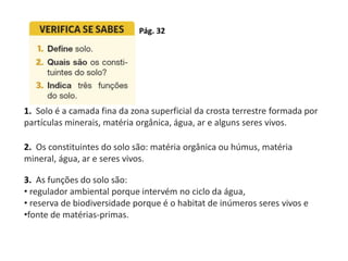 1. Solo é a camada fina da zona superficial da crosta terrestre formada por
partículas minerais, matéria orgânica, água, ar e alguns seres vivos.
2. Os constituintes do solo são: matéria orgânica ou húmus, matéria
mineral, água, ar e seres vivos.
3. As funções do solo são:
• regulador ambiental porque intervém no ciclo da água,
• reserva de biodiversidade porque é o habitat de inúmeros seres vivos e
•fonte de matérias-primas.
Pág. 32
 