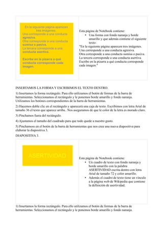 Esta página de Notebook contiene:
                                                    • Una forma con fondo naranja y borde
                                                        amarillo y que además contiene el siguiente
                                                        texto:
                                                "En la siguiente página aparecen tres imágenes.
                                                Una corresponde a una conducta agresiva.
                                                Otra corresponde a una conducta sumisa o pasiva.
                                                La tercera corresponde a una conducta asertiva.
                                                Escribe en la pizarra a qué conducta corresponde
                                                cada imagen."




INSERTAMOS LA FORMA Y ESCRIBIMOS EL TEXTO DENTRO.
1) Insertamos la forma rectángulo. Para ello utilizamos el botón de formas de la barra de
herramientas. Seleccionamos el rectángulo y le ponemos borde amarillo y fondo naranja.
Utilizamos los botónes correspondientes de la barra de herramientas.
2) Hacemos doble clic en el rectángulo y aparecerá una caja de texto. Escribimos con letra Arial de
tamaño 36 el texto que aparece arriba.. Nos aseguramos de que le color de la letra es morado claro.
3) Pinchamos fuera del rectángulo.
4) Ajustamos el tamaño del cuadrado para que todo quede a nuestro gusto.
5) Pinchamoss en el botón de la barra de herramientas que nos crea una nueva diapositiva para
elaborar la diapositiva 3.
DIAPOSITIVA 3.




                                                Esta página de Notebook contiene:
                                                    • Un cuadro de texto con fondo naranja y
                                                       borde amarillo con la palabra
                                                       ASERTIVIDAD escrita dentro con letra
                                                       Arial de tamaño 72 y color amarillo.
                                                    • Además el cuadro de texto tiene un vínculo
                                                       a la página web de Wikipedia que contiene
                                                       la definición de asertividad.




1) Insertamos la forma rectángulo. Para ello utilizamos el botón de formas de la barra de
herramientas. Seleccionamos el rectángulo y le ponemos borde amarillo y fondo naranja.
 
