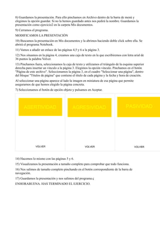 8) Guardamos la presentación. Para ello pinchamos en Archivo dentro de la barra de menú y
elegimos la opción guardar. Si no la hemos guardado antes nos pedirá la nombre. Guardamos la
presentación como ejercicio2 en la carpeta Mis documentos.
9) Cerramos el programa.
MODIFICAMOS LA PRESENTACIÓN
10) Buscamos la presentación en Mis documentos y la abrimos haciendo doble click sobre ella. Se
abrirá el programa Notebook.
11) Vamos a añadir un enlace de las páginas 4,5 y 6 a la página 3.
12) Nos situamos en la página 4, creamos una caja de texto en la que escribiremos con letra arial de
36 puntos la palabra Volver.
13) Pinchamos fuera, seleccionamos la caja de texto y utilizamos el triángulo de la esquina superior
derecha para insertar un vínculo a la página 3. Elegimos la opción vínculo. Pinchamos en el botón
"Página de este archivo". Seleccionamos la página 3, en el cuadro "Seleccionar una página", dentro
del bloque "Títulos de página" que contiene el título de cada página y la fecha y hora de creación.
Al seleccionar una página aparece al lado la imagen en miniatura de esa página que permite
asegurarnos de que hemos elegido la página concreta.
7) Seleccionamos el botón de opción objeto y pulsamos en Aceptar.




14) Hacemos lo mismo con las páginas 5 y 6.
15) Visualizamos la presentación a tamaño completo para comprobar que todo funciona.
16) Nos salimos de tamaño completo pinchando en el botón correspondiente de la barra de
navegación.
17) Guardamos la presentación y nos salimos del programa.ç
ENHORABUENA. HAS TERMINADO EL EJERCICIO.
 