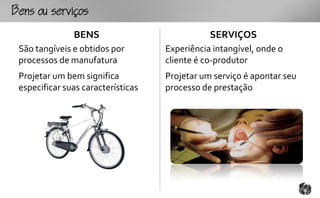 ouo
               BENS                            SERVIÇOS
 São tangíveis e obtidos por        Experiência intangível, onde o
 processos de manufatura            cliente é co-produtor
 Projetar um bem significa          Projetar um serviço é apontar seu
 especificar suas características   processo de prestação
 