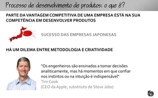 ocoomtopouto:ou
PARTE DA VANTAGEM COMPETITIVA DE UMA EMPRESA ESTÁ NA SUA
COMPETÊNCIA EM DESENVOLVER PRODUTOS


              SUCESSO DAS EMPRESAS JAPONESAS


HÁ UM DILEMA ENTRE METODOLOGIA E CRIATIVIDADE


              "Os engenheiros são ensinados a tomar decisões
              analiticamente, mas há momentos em que confiar
              nos instintos ou na intuição é indispensável“
              Tim Cook
              (CEO da Apple, substituto de Steve Jobs)
 