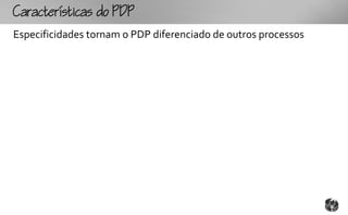 Ccttco
Especificidades tornam o PDP diferenciado de outros processos
 