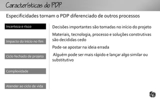 Ccttco
Especificidades tornam o PDP diferenciado de outros processos
Incerteza e risco          Decisões importantes são tomadas no início do projeto
                           Materiais, tecnologia, processo e soluções construtivas
Impacto do início no fim   são decididas cedo
                           Pode-se apostar na ideia errada

Ciclo fechado de projeto   Alguém pode ser mais rápido e lançar algo similar ou
                           substitutivo

Complexidade



Atender ao ciclo de vida
 