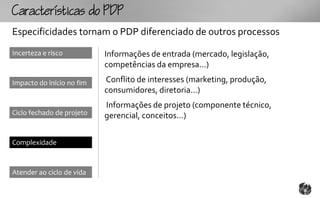 Ccttco
Especificidades tornam o PDP diferenciado de outros processos
Incerteza e risco          Informações de entrada (mercado, legislação,
                           competências da empresa...)

Impacto do início no fim   Conflito de interesses (marketing, produção,
                           consumidores, diretoria...)
                           Informações de projeto (componente técnico,
Ciclo fechado de projeto   gerencial, conceitos...)


Complexidade



Atender ao ciclo de vida
 