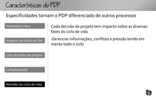 Ccttco
Especificidades tornam o PDP diferenciado de outros processos
Incerteza e risco          Cada decisão de projeto tem impacto sobre as diversas
                           fases do ciclo de vida

Impacto do início no fim   Gerenciar informações, conflitos e pressão tendo em
                           mente todo o ciclo

Ciclo fechado de projeto



Complexidade



Atender ao ciclo de vida
 