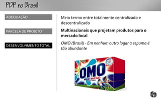 o
ADEQUAÇÃO               Meio termo entre totalmente centralizado e
                        descentralizado
PARCELA DE PROJETO      Multinacionais que projetam produtos para o
                        mercado local
                        OMO (Brasil) - Em nenhum outro lugar a espuma é
DESENVOLVIMENTO TOTAL
                        tão abundante
 
