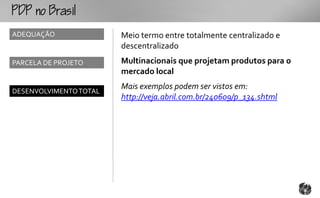o
ADEQUAÇÃO               Meio termo entre totalmente centralizado e
                        descentralizado
PARCELA DE PROJETO      Multinacionais que projetam produtos para o
                        mercado local
                        Mais exemplos podem ser vistos em:
DESENVOLVIMENTO TOTAL
                        http://veja.abril.com.br/240609/p_134.shtml
 