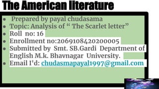 The American literature
● Prepared by payal chudasama
● Topic: Analysis of “ The Scarlet letter”
● Roll no: 16
● Enrollment no:2069108420200005
● Submitted by Smt. SB.Gardi Department of
English M.k. Bhavnagar University.
● Email I'd: chudasmapayal1997@gmail.com
 
