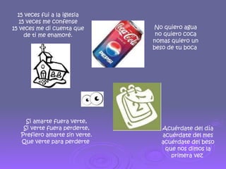 15 veces fui a la iglesia 15 veces me confense 15 veces me di cuenta que de ti me enamoré. Acuérdate del día acuérdate del mes acuérdate del beso que nos dimos la primera vez  No quiero agua no quiero coca nomas quiero un beso de tu boca  Si amarte fuera verte, Si verte fuera perderte, Prefiero amarte sin verte. Que verte para perderte  