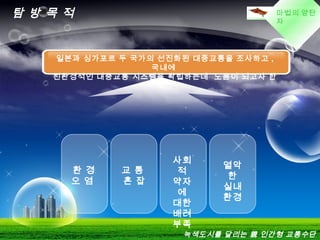 LOGO마법의 양탄
자
탐 방 목 적
교 통
혼 잡
사회
적
약자
에
대한
배려
부족
열악
한
실내
환경
환 경
오 염
일본과 싱가포르 두 국가의 선진화된 대중교통을 조사하고 ,
국내에
친환경적인 대중교통 시스템을 확립하는데 도움이 되고자 한
다 .
녹색도시를 달리는 親 인간형 교통수단
 