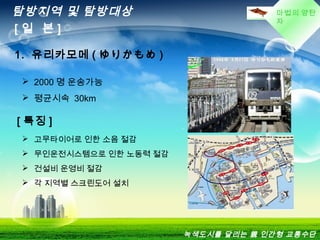 마법의 양탄
자
탐방지역 및 탐방대상
[ 일 본 ]
1. 유리카모메 ( ゆりかもめ )
 2000 명 운송가능
 평균시속 30km
[ 특징 ]
 고무타이어로 인한 소음 절감
 무인운전시스템으로 인한 노동력 절감
 건설비 운영비 절감
 각 지역별 스크린도어 설치
녹색도시를 달리는 親 인간형 교통수단
 