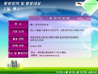 마법의 양탄
자
유 리 카 모 메유 리 카 모 메
장 소장 소 ( 株 ) 유리카모메 社
기관 소개기관 소개
최신 기술을 사용하여 친인간적 , 친환경적이고 미래도시에
어울리는 교통기관인 유리카모메를 운영하는 회사이다 .
활동 계획활동 계획
유리카모메 시승 및 이용자 설문 유리카모메 운영회사
방문 및 인터뷰
컨텍 여부컨텍 여부 Contact 완료
주소 및 홈페이지주소 및 홈페이지 주소 : 東京都江東区有明 3 丁目 22 番地
연락처 : http://yurikamome.co.jp 
탐방지역 및 탐방대상
[ 일 본 ]
녹색도시를 달리는 親 인간형 교통수단
 