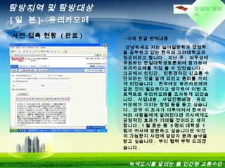 마법의 양탄
자
탐방지역 및 탐방대상
[ 일 본 ]- 유리카모메
녹색도시를 달리는 親 인간형 교통수단
  - 이하 한글 번역내용
안녕하세요 저는 일어일문학과 경영학
을 공부하고 있는 한국의 고려대학교의
임균이라고 합니다 . 지난 주 , 외무성에
주최하는 한일대학생토론회에 참가하여
유리카모메를 직접 볼 수 있었습니다 .
그곳에서 친인간 , 친환경적인 신교통 수
단이라는 것을 알게 되었고 흥미를 가지
게 되었습니다 . 한국에도 유리카모메와
같은 것이 필요하다고 생각하여 이번 프
로젝트로 유리카모메를 조사하게 되었습
니다 . 사업내용 , 사업진행배경 , 유리
카모메가 가지는 장점 등을 듣고 싶습니
다 . 만약 이 조사가 이루어져서 한국의
여러 사람들에게 알려진다면 귀사에게도
긍정적인 효과가 기대될 것이라고 생각
합니다 . 1 월 중순 쯤 5 명의 대학생 1
팀이 귀사에 방문하고 싶습니다만 이것
이 가능한지 사전에 담당자 분께 승낙을
받고 싶습니다 . 부디 협력 부탁 드리겠
습니다 .
사전 접촉 현황 ( 완료 )
 