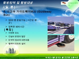 마법의 양탄
자
탐방지역 및 탐방대상
[ 일 본 ]
2. 나고야 가이드웨이버스 (Guideway
Bus)
 3000 명 운송가능 ( 시간당 평
균 )
 정확한 배차시간
[ 특징 ]
 이원화 모드
 건설비 운영의 절감
 단계적 정비에 대한대응
 휠체어 리프트 설치
녹색도시를 달리는 親 인간형 교통수단
 