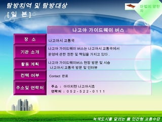 마법의 양탄
자
나고야 가이드웨이 버스
장 소장 소 나고야시 교통국
기관 소개기관 소개
나고야 가이드웨이 버스는 나고야시 교통국에서
운영에 관한 권한 및 책임을 가지고 있다 .
활동 계획활동 계획 나고야 가이드웨이버스 현장 방문 및 시승
  나고야시 교통국 방문 및 인터뷰
컨텍 여부컨텍 여부 Contact 완료
주소및 연락처주소및 연락처 주소 : 아이치현 나고야시쵸
연락처 : ０５２ - ５２２ - ０１１１
탐방지역 및 탐방대상
[ 일 본 ]
녹색도시를 달리는 親 인간형 교통수단
 