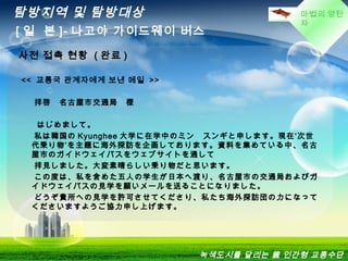 마법의 양탄
자
탐방지역 및 탐방대상
[ 일 본 ]- 나고야 가이드웨이 버스
녹색도시를 달리는 親 인간형 교통수단
 
<<  교통국 관계자에게 보낸 메일 >>
拝啓　名古屋市交通局　様
はじめまして。
私は韓国の Kyunghee 大学に在学中のミン　スンギと申します。現在‘次世
代乗り物’を主題に海外探訪を企画しております。資料を集めている中、名古
屋市のガイドウェイバスをウェブサイトを通して
拝見しました。大変素晴らしい乗り物だと思います。
この度は、私を含めた五人の学生が日本へ渡り、名古屋市の交通局およびガ
イドウェイバスの見学を願いメールを送ることになりました。
どうぞ貴所への見学を許可させてくださり、私たち海外探訪団の力になって
くださいますようご協力申し上げます。
사전 접촉 현황 ( 완료 )
 