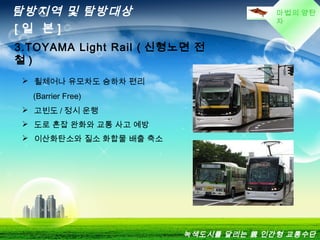 마법의 양탄
자
탐방지역 및 탐방대상
[ 일 본 ]
3.TOYAMA Light Rail ( 신형노면 전
철 )
 휠체어나 유모차도 승하차 편리
(Barrier Free)
 고빈도 / 정시 운행
 도로 혼잡 완화와 교통 사고 예방
 이산화탄소와 질소 화합물 배출 축소
녹색도시를 달리는 親 인간형 교통수단
 