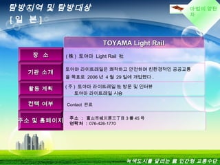 마법의 양탄
자
TOYAMA Light RailTOYAMA Light Rail
장 소장 소 ( 株 ) 토야마 Light Rail 社
기관 소개기관 소개
토아먀 라이트레일은 쾌적하고 안전하며 친환경적인 공공교통
을 목표로 2006 년 4 월 29 일에 개업했다 .
활동 계획활동 계획 ( 주 ) 토야마 라이트레일 社 방문 및 인터뷰
토야마 라이트레일 시승
컨텍 여부컨텍 여부 Contact 완료
주소 및 홈페이지주소 및 홈페이지
주소 : 富山市城川原三丁目 3 番 45 号
연락처 : 076-426-1770
탐방지역 및 탐방대상
[ 일 본 ]
녹색도시를 달리는 親 인간형 교통수단
 