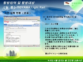 마법의 양탄
자
탐방지역 및 탐방대상
[ 일 본 ]- TOYAMA Light Rail
녹색도시를 달리는 親 인간형 교통수단
사전 접촉 현황 ( 완료 )
<<  토야마 라이트레일 주식회사의 답
장 >>
ミン・スンギ様
このたびは弊社にお問合せを頂き、誠に
有難うございます。
お問合せの会社へ訪問される件ですが、
１２月中は予定がつまっているため、１
月以降であれば可能かと存じます。
具体的に訪問日時等が決定されましたら
、ご連絡いただきますようお願いいたし
ます。
今後とも弊社に変わらぬご支援を賜りま
すようお願い申し上げます
富山ライトレール株式会社
 
