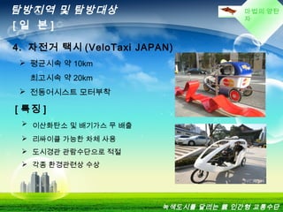 마법의 양탄
자
탐방지역 및 탐방대상
[ 일 본 ]
4. 자전거 택시 (VeloTaxi JAPAN)
 평균시속 약 10km
최고시속 약 20km
 전동어시스트 모터부착
[ 특징 ]
 이산화탄소 및 배기가스 무 배출
 리싸이클 가능한 차체 사용
 도시경관 관람수단으로 적절
 각종 환경관련상 수상
녹색도시를 달리는 親 인간형 교통수단
 