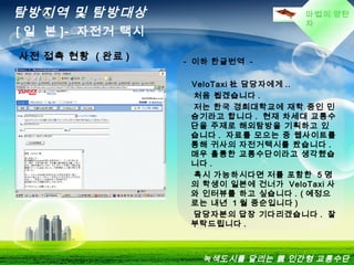 마법의 양탄
자
탐방지역 및 탐방대상
[ 일 본 ]- 자전거 택시
녹색도시를 달리는 親 인간형 교통수단
사전 접촉 현황 ( 완료 ) - 이하 한글번역 -
VeloTaxi 社 담당자에게 ..
처음 뵙겠습니다 .
저는 한국 경희대학교에 재학 중인 민
승기라고 합니다 . 현재 차세대 교통수
단을 주제로 해외탐방을 기획하고 있
습니다 . 자료를 모으는 중 웹사이트를
통해 귀사의 자전거택시를 봤습니다 .
매우 휼륭한 교통수단이라고 생각했습
니다 .
혹시 가능하시다면 저를 포함한 5 명
의 학생이 일본에 건너가 VeloTaxi 사
와 인터뷰를 하고 싶습니다 . ( 예정으
로는 내년 1 월 중순입니다 )
담당자분의 답장 기다리겠습니다 . 잘
부탁드립니다 .
 