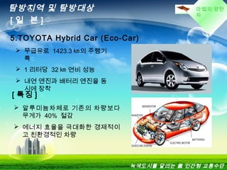 마법의 양탄
자
탐방지역 및 탐방대상
[ 일 본 ]
5.TOYOTA Hybrid Car (Eco-Car)
 무급유로 1423.3 ㎞의 주행기
록
 1 리터당 32 ㎞ 연비 성능
 내연 엔진과 배터리 엔진을 동
시에 장착
[ 특징 ]
 알루미늄차체로 기존의 차량보다
무게가 40% 절감
 에너지 효율을 극대화한 경제적이
고 친환경적인 차량
녹색도시를 달리는 親 인간형 교통수단
 