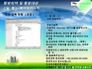 마법의 양탄
자
탐방지역 및 탐방대상
[ 일 본 ]- 하이브리드카
녹색도시를 달리는 親 인간형 교통수단
사전 접촉 현황 ( 완료 ) << 답 장 >>
- 이하 한글번역 -
민승기님께
아쉽게도 Eco-Car 연구소를 방문하고자
하는
요청에 관해서는 보안상 불가합니다 .
하지만 하이브리드 자동차 생산라인이 있는
공장
및 도요타관 견학은 가능합니다 . ( 중략 )
하이브리드 자동차를 생산하고 있는 공장은
쯔쯔
미공장이오니 공장견학 신청시에 쯔쯔미공
장 ' 으
로 말씀해주십시오 .
공장견한 문의전화 : +82-(0)565-29-3355
문의주셔서 감사드립니다 .
도요타자동차주식회사
고객관련부 해외실 하라다
 