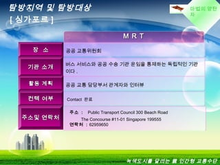 마법의 양탄
자
M R TM R T
장 소장 소 공공 교통위원회
기관 소개기관 소개
버스 서비스와 공공 수송 기관 운임을 통제하는 독립적인 기관
이다 .
활동 계획활동 계획 공공 교통 담당부서 관계자와 인터뷰
컨텍 여부컨텍 여부 Contact 완료
주소및 연락처주소및 연락처
주소 : Public Transport Council 300 Beach Road
          The Concourse #11-01 Singapore 199555
연락처 : 62959650
탐방지역 및 탐방대상
[ 싱가포르 ]
녹색도시를 달리는 親 인간형 교통수단
 