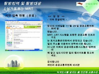마법의 양탄
자
탐방지역 및 탐방대상
[ 싱가포르 ]- MRT
녹색도시를 달리는 親 인간형 교통수단
사전 접촉 현황 ( 완료 ) << 답 장 >>
- 이하 한글번역 -
당신의 이메일을 11 월 29 일 공공교통위원
회에 알
렸습니다 .
MRT, LRT 시스템을 포함한 공공교통 인프라
구조
는 토지교통관리원에서 관장되고 있습니다 .
밑의 주소를 이용하여 연락하시면 됩니다 .
더 나은 저희의 공공대중교통시스템과 정부에
대
해 알고 싶으시다면 밑의 웹사이트를 참고하
세요 .
감사합니다
제인리 공공교통위원회 비서관
 