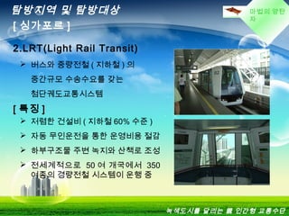 마법의 양탄
자
탐방지역 및 탐방대상
[ 싱가포르 ]
2.LRT(Light Rail Transit)
 버스와 중량전철 ( 지하철 ) 의
중간규모 수송수요를 갖는
첨단궤도교통시스템
[ 특징 ]
 저렴한 건설비 ( 지하철 60% 수준 )
 자동 무인운전을 통한 운영비용 절감
 하부구조물 주변 녹지와 산책로 조성
 전세계적으로 50 여 개국에서 350
여종의 경량전철 시스템이 운행 중
녹색도시를 달리는 親 인간형 교통수단
 