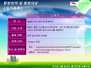 마법의 양탄
자
L R TL R T
장 소장 소 SMRT 사의 공장 및 관계부서
기관 소개기관 소개
SMRT 철도 시스템 안의 정비상담 LRT 의 제공 및 서비스
그리고 프로젝트 관리 서비스를 제공한다
활동 계획활동 계획 견학 및 관계자 인터뷰
컨텍 여부컨텍 여부 Contact 완료
주소 및 연락처주소 및 연락처
주소 : CorporateCommunicationsDepartmentSMRTCorporation
Ltd 251 North Bridge Road Singapore 179102
연락처 : 1800-336-8900
탐방지역 및 탐방대상
[ 싱가포르 ]
녹색도시를 달리는 親 인간형 교통수단
 