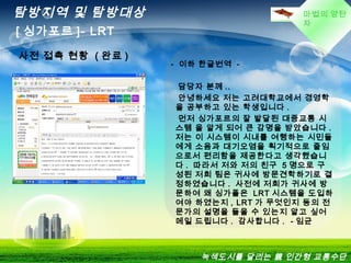 마법의 양탄
자
탐방지역 및 탐방대상
[ 싱가포르 ]- LRT
녹색도시를 달리는 親 인간형 교통수단
사전 접촉 현황 ( 완료 )
- 이하 한글번역 -
담당자 분께 ..
안녕하세요 저는 고려대학교에서 경영학
을 공부하고 있는 학생입니다 .
먼저 싱가포르의 잘 발달된 대중교통 시
스템 을 알게 되어 큰 감명을 받았습니다 .
저는 이 시스템이 시내를 여행하는 시민들
에게 소음과 대기오염을 획기적으로 줄임
으로서 편리함을 제공한다고 생각했습니
다 . 따라서 저와 저의 친구 5 명으로 구
성된 저희 팀은 귀사에 방문견학하기로 결
정하였습니다 . 사전에 저희가 귀사에 방
문하여 왜 싱가폴은 LRT 시스템을 도입하
여야 하였는지 , LRT 가 무엇인지 등의 전
문가의 설명을 들을 수 있는지 알고 싶어
메일 드립니다 . 감사합니다 . - 임균
 