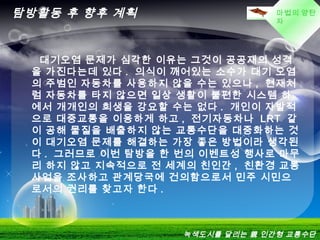 LOGO마법의 양탄
자
탐방활동 후 향후 계획
  대기오염 문제가 심각한 이유는 그것이 공공재의 성격
을 가진다는데 있다 . 의식이 깨어있는 소수가 대기 오염
의 주범인 자동차를 사용하지 않을 수는 있으나 , 현재처
럼 자동차를 타지 않으면 일상 생활이 불편한 시스템 하
에서 개개인의 희생을 강요할 수는 없다 . 개인이 자발적
으로 대중교통을 이용하게 하고 , 전기자동차나 LRT 같
이 공해 물질을 배출하지 않는 교통수단을 대중화하는 것
이 대기오염 문제를 해결하는 가장 좋은 방법이라 생각된
다 . 그러므로 이번 탐방을 한 번의 이벤트성 행사로 마무
리 하지 않고 지속적으로 전 세계의 친인간 , 친환경 교통
사업을 조사하고 관계당국에 건의함으로서 민주 시민으
로서의 권리를 찾고자 한다 .
녹색도시를 달리는 親 인간형 교통수단
 