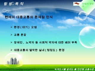 마법의 양탄
자
탐 방 목 적
 환경 ( 대기 ) 오염
 교통 혼잡
 장애인 , 노약자 등 사회적 약자에 대한 배려 부족
 대중교통의 열악한 실내 ( 청정도 ) 환경
현재의 대중교통의 문제점 인식
녹색도시를 달리는 親 인간형 교통수단
 