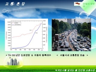 마법의 양탄
자
교 통 혼 잡
녹색도시를 달리는 親 인간형 교통수단
< 70-’05 년간 도로연장 & 자동차 등록대수
>
< 서울시내 교통혼잡 모습 >
 