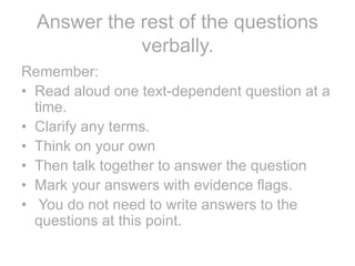 Answer the rest of the questions
verbally.
Remember:
• Read aloud one text-dependent question at a
time.
• Clarify any terms.
• Think on your own
• Then talk together to answer the question
• Mark your answers with evidence flags.
• You do not need to write answers to the
questions at this point.
 