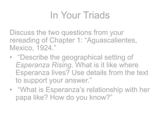 In Your Triads
Discuss the two questions from your
rereading of Chapter 1: “Aguascalientes,
Mexico, 1924.”
• “Describe the geographical setting of
Esperanza Rising. What is it like where
Esperanza lives? Use details from the text
to support your answer.”
• “What is Esperanza’s relationship with her
papa like? How do you know?”
 