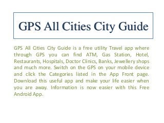 GPS All Cities City Guide
GPS All Cities City Guide is a free utility Travel app where
through GPS you can find ATM, Gas Station, Hotel,
Restaurants, Hospitals, Doctor Clinics, Banks, Jewellery shops
and much more. Switch on the GPS on your mobile device
and click the Categories listed in the App Front page.
Download this useful app and make your life easier when
you are away. Information is now easier with this Free
Android App.
 